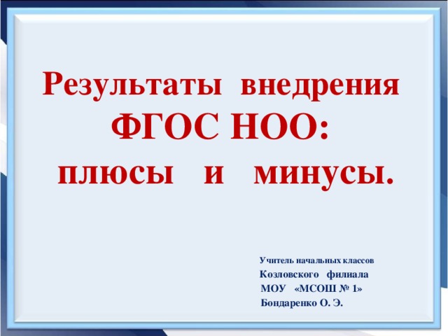 Результаты внедрения ФГОС НОО:  плюсы и минусы .       Учитель начальных классов  Козловского филиала  МОУ «МСОШ № 1»  Бондаренко О. Э.