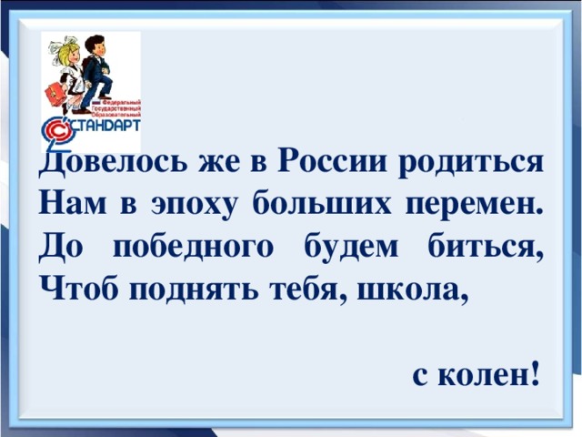 Довелось же в России родиться  Нам в эпоху больших перемен.  До победного будем биться,  Чтоб поднять тебя, школа,  с колен!