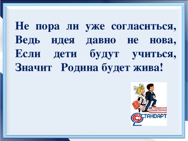 Не пора ли уже согласиться,  Ведь идея давно не нова,  Если дети будут учиться,  Значит Родина будет жива!