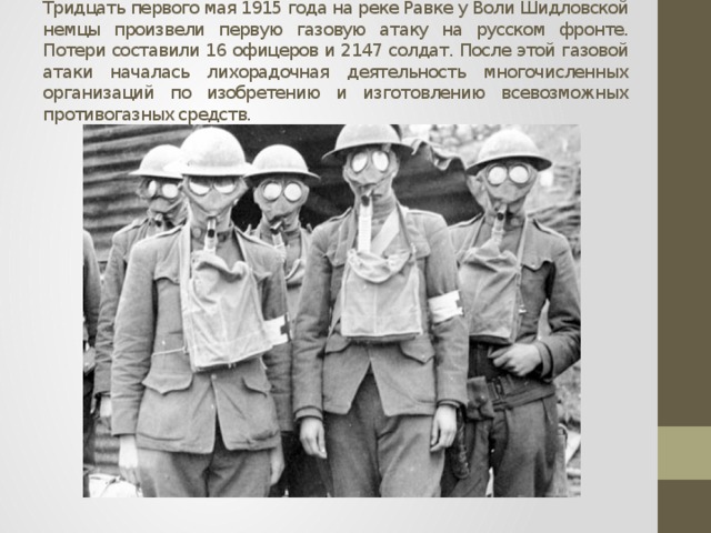 Тридцать первого мая 1915 года на реке Равке у Воли Шидловской немцы произвели первую газовую атаку на русском фронте. Потери составили 16 офицеров и 2147 солдат. После этой газовой атаки началась лихорадочная деятельность многочисленных организаций по изобретению и изготовлению всевозможных противогазных средств. 