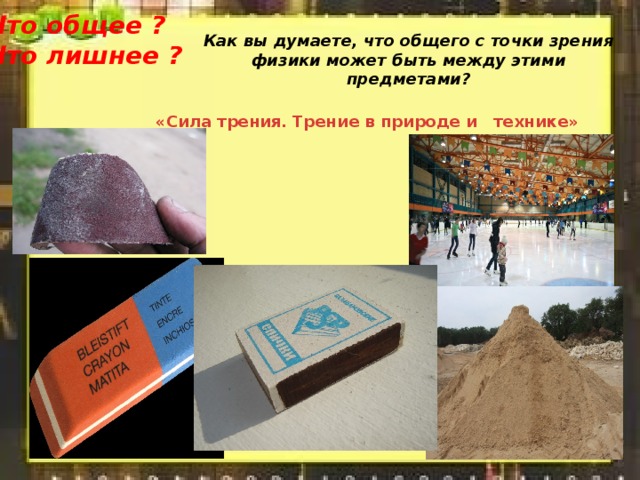 Что общее ? Что лишнее ? Как вы думаете, что общего c точки зрения физики может быть между этими предметами?   «Сила трения. Трение в природе и   технике» 