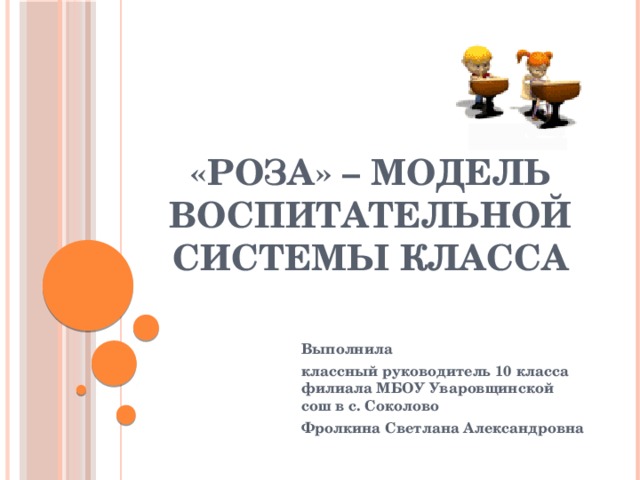 «РОЗА» – модель воспитательной системы класса Выполнила классный руководитель 10 класса филиала МБОУ Уваровщинской сош в с. Соколово Фролкина Светлана Александровна 