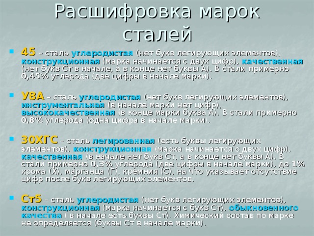 Расшифровка марок сталей 45  – сталь углеродистая (нет букв легирующих элементов), конструкционная (марка начинается с двух цифр), качественная (нет букв Ст в начале, а в конце нет буквы А). В стали примерно 0,45% углерода (две цифры в начале марки). У8А – сталь углеродистая (нет букв легирующих элементов), инструментальная (в начале марки нет цифр), высококачественная (в конце марки буква А). В стали примерно 0,8% углерода (одна цифра в начале марки). 30ХГС – сталь легированная (есть буквы легирующих элементов), конструкционная (марка начинается с двух цифр), качественная (в начале нет букв Ст, а в конце нет буквы А). В стали примерно 0,3% углерода (две цифры в начале марки), до 1% хрома (Х), марганца (Г), кремния (С), на что указывает отсутствие цифр после букв легирующих элементов. Ст5 – сталь углеродистая (нет букв легирующих элементов), конструкционная (марка начинается с букв Ст), обыкновенного качества ( в начале есть буквы Ст). Химический состав по марке не определяется (буквы Ст в начале марки). 