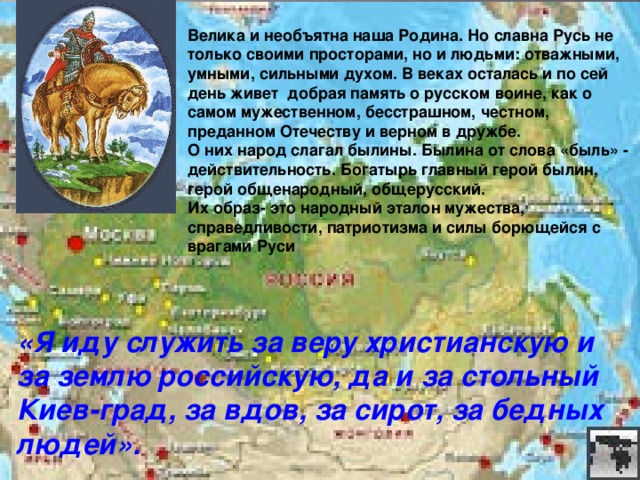 Велика и необъятна наша Родина. Но славна Русь не только своими просторами, но и людьми: отважными, умными, сильными духом. В веках осталась и по сей день живет добрая память о русском воине, как о самом мужественном, бесстрашном, честном, преданном Отечеству и верном в дружбе. О них народ слагал былины. Былина от слова «быль» - действительность. Богатырь главный герой былин, герой общенародный, общерусский. Их образ- это народный эталон мужества, справедливости, патриотизма и силы борющейся с врагами Руси  «Я иду служить за веру христианскую и за землю российскую, да и за стольный Киев-град, за вдов, за сирот, за бедных людей».