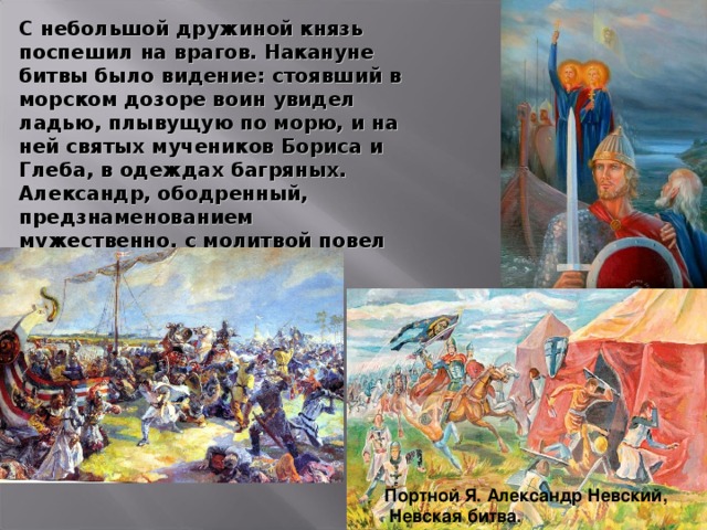 С небольшой дружиной князь поспешил на врагов. Накануне битвы было видение: стоявший в морском дозоре воин увидел ладью, плывущую по морю, и на ней святых мучеников Бориса и Глеба, в одеждах багряных. Александр, ободренный, предзнаменованием  мужественно, с молитвой повел  войско на шведов. Портной Я. Александр Невский,  Невская битва.