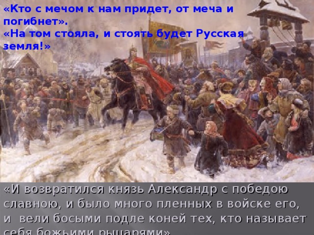 «Кто с мечом к нам придет, от меча и погибнет». «На том стояла, и стоять будет Русская земля!» «И возвратился князь Александр с победою славною, и было много пленных в войске его, и  вели босыми подле коней тех, кто называет себя божьими рыцарями».