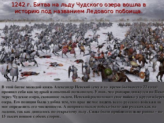 1242 г. Битва на льду Чудского озера вошла в историю под названием Ледового побоища. В этой битве молодой князь Александр Невский (ему в то  время было всего 22 года) проявил себя как мудрый и опытный полководец. Узнав, что рыцари движутся на Псков через Чудское озеро, скованное льдом, Невский расположил свое войско у крутого берега озера. Его позиция была удобна тем, что враг не мог видеть всего русского войска и не мог определить его численности. А неприятельское войско было для русских как на ладони, так как двигалось по открытому льду. Силы были приблизительно равны – по 15 тысяч воинов с обеих сторон.
