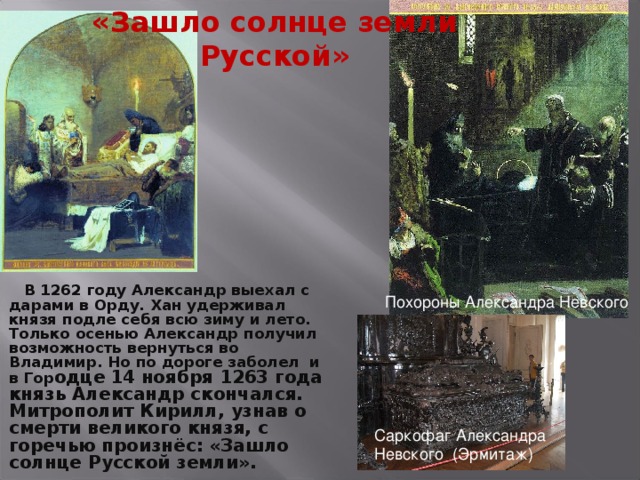«Зашло солнце земли Русской»  В 1262 году Александр выехал с дарами в Орду. Хан удерживал князя подле себя всю зиму и лето. Только осенью Александр получил возможность вернуться во Владимир. Но по дороге заболел и в Гор одце  14 ноября 1263 года князь Александр скончался. Митрополит Кирилл, узнав о смерти великого князя, с горечью произнёс: «Зашло солнце Русской земли».    Похороны Александра Невского Саркофаг Александра Невского (Эрмитаж)