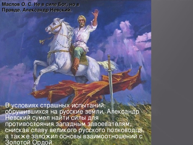 Маслов О. С. Не в силе Бог, но в Правде. Александр Невский. В условиях страшных испытаний, обрушившихся на русские земли, Александр Невский сумел найти силы для противостояния западным завоевателям, снискав славу великого русского полководца, а также заложил основы взаимоотношений с Золотой Ордой.