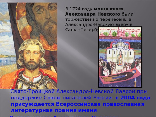В 1724 году мощи князя Александра Невского были торжественно перенесены в Александро-Невскую лавру в Санкт-Петербурге.  Свято-Троицкой Александро-Невской Лаврой при поддержке Союза писателей России с 2004 года присуждается Всероссийская православная литературная премия имени  Святого князя Александра Невского.