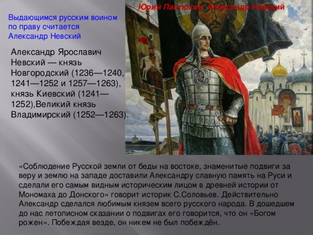 Юрий Пантюхин . Александр Невский Выдающимся русским воином по праву считается Александр Невский Александр Ярославич Невский — князь Новгородский (1236—1240, 1241—1252 и 1257—1263), князь Киевский (1241—1252),Великий князь Владимирский (1252—1263). «Соблюдение Русской земли от беды на востоке, знаменитые подвиги за веру и землю на западе доставили Александру славную память на Руси и сделали его самым видным историческим лицом в древней истории от Мономаха до Донского» говорит историк С.Соловьев. Действительно Александр сделался любимым князем всего русского народа. В дошедшем до нас летописном сказании о подвигах его говорится, что он «Богом рожен». Побеждая везде, он никем не был побеждён.