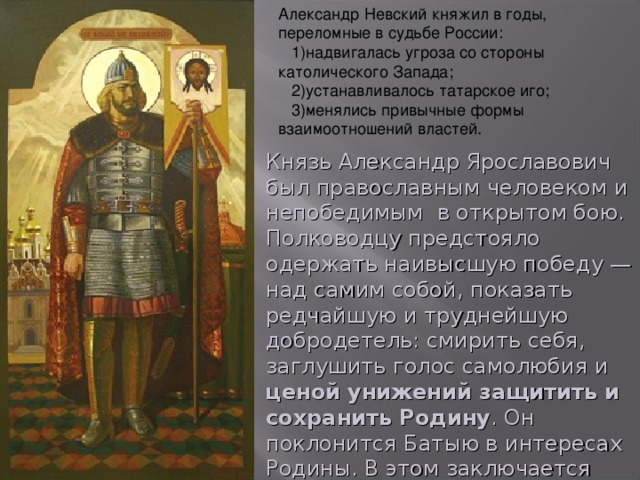 Александр Невский княжил в годы, переломные в судьбе России:  1)надвигалась угроза со стороны католического Запада;  2)устанавливалось татарское иго;  3)менялись привычные формы взаимоотношений властей. Князь Александр Ярославович был православным человеком и непобедимым  в открытом бою. Полководцу предстояло одержать наивысшую победу — над самим собой, показать редчайшую и труднейшую добродетель: смирить себя, заглушить голос самолюбия и ценой унижений защитить и сохранить Родину . Он поклонится Батыю в интересах Родины. В этом заключается наивысший подвиг Александра Невского.