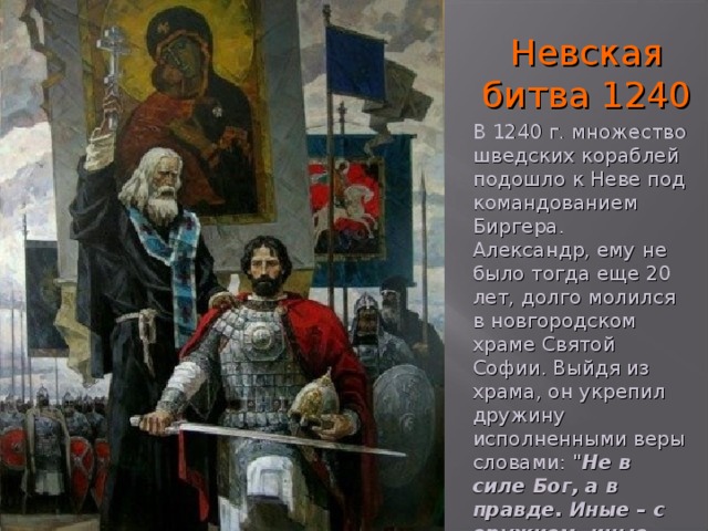 Невская битва 1240 В 1240 г. множество шведских кораблей подошло к Неве под командованием Биргера. Александр, ему не было тогда еще 20 лет, долго молился в новгородском храме Святой Софии. Выйдя из храма, он укрепил дружину исполненными веры словами: 