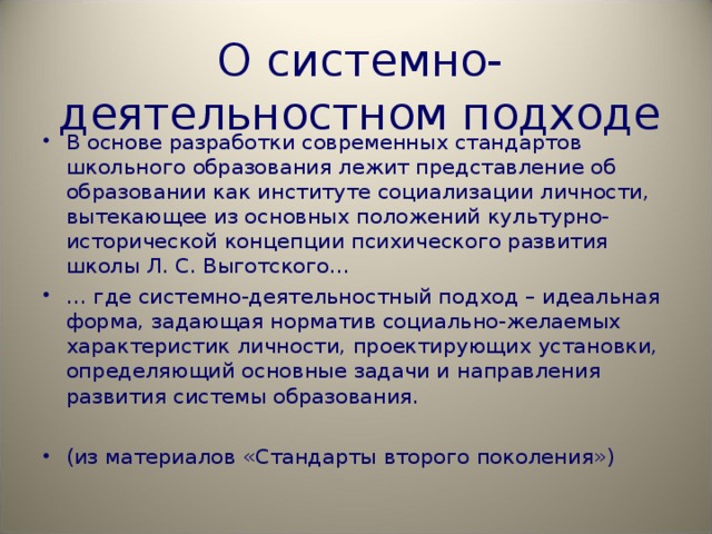О системно-деятельностном подходе В основе разработки современных стандартов школьного образования лежит представление об образовании как институте социализации личности, вытекающее из основных положений культурно-исторической концепции психического развития школы Л. С. Выготского… … где системно-деятельностный подход – идеальная форма, задающая норматив социально-желаемых характеристик личности, проектирующих установки, определяющий основные задачи и направления развития системы образования. (из материалов «Стандарты второго поколения») 