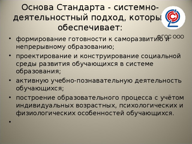 Основа Стандарта - системно-деятельностный подход, который обеспечивает:   ФГОС ООО формирование готовности к саморазвитию и непрерывному образованию; проектирование и конструирование социальной среды развития обучающихся в системе образования; активную учебно-познавательную деятельность обучающихся; построение образовательного процесса с учётом индивидуальных возрастных, психологических и физиологических особенностей обучающихся.    