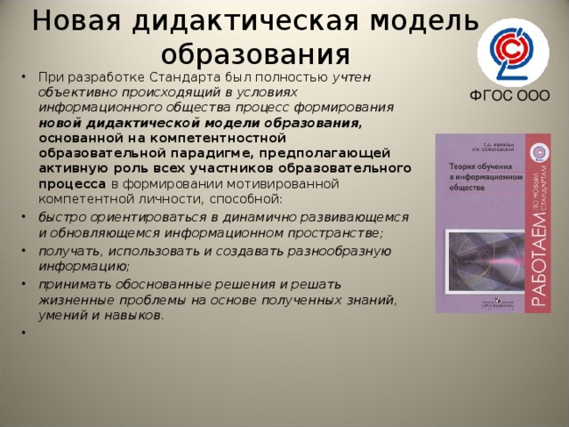 Новая дидактическая модель образования При разработке Стандарта был полностью учтен объективно происходящий в условиях информационного общества процесс формирования новой дидактической модели образования, основанной на компетентностной образовательной парадигме, предполагающей активную роль всех участников образовательного процесса в формировании мотивированной компетентной личности, способной: быстро ориентироваться в динамично развивающемся и обновляющемся информационном пространстве; получать, использовать и создавать разнообразную информацию; принимать обоснованные решения и решать жизненные проблемы на основе полученных знаний, умений и навыков.    ФГОС ООО 