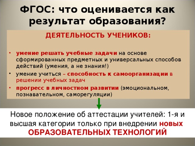 ФГОС: что оценивается как результат образования? ДЕЯТЕЛЬНОСТЬ УЧЕНИКОВ:  умение  решать учебные задачи  на основе сформированных предметных и универсальных способов действий (умения, а не знания!) умение учиться – способность к самоорганизации в решении учебных задач прогресс  в личностном развитии  (эмоциональном, познавательном, саморегуляции) Новый стандарт второго поколения акцентирует внимание учителей на необходимости использовать современные образовательные технологии, которые могут обеспечить развитие школьников. Не случайно, именно использование передовых технологий становится важнейшим критерием успешности учителя. Благодаря современным технологиям на уроках развертывается деятельность учеников. Новое положение об аттестации учителей: 1-я и высшая категории только при внедрении новых ОБРАЗОВАТЕЛЬНЫХ ТЕХНОЛОГИЙ   