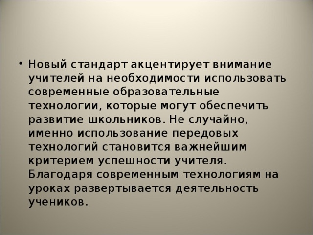 Новый стандарт акцентирует внимание учителей на необходимости использовать современные образовательные технологии, которые могут обеспечить развитие школьников. Не случайно, именно использование передовых технологий становится важнейшим критерием успешности учителя. Благодаря современным технологиям на уроках развертывается деятельность учеников.  