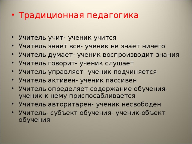 Традиционная педагогика  Учитель учит- ученик учится Учитель знает все- ученик не знает ничего Учитель думает- ученик воспроизводит знания Учитель говорит- ученик слушает Учитель управляет- ученик подчиняется Учитель активен- ученик пассивен Учитель определяет содержание обучения- ученик к нему приспосабливается Учитель авторитарен- ученик несвободен Учитель- субъект обучения- ученик-объект обучения 