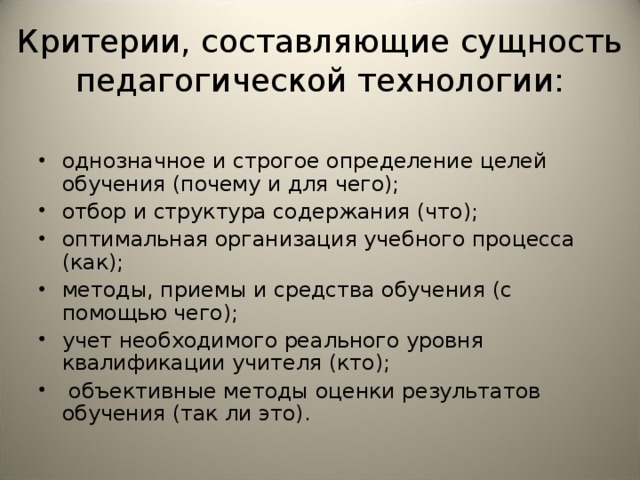 Критерии, составляющие сущность педагогической технологии: однозначное и строгое определение целей обучения (почему и для чего); отбор и структура содержания (что); оптимальная организация учебного процесса (как); методы, приемы и средства обучения (с помощью чего); учет необходимого реального уровня квалификации учителя (кто);  объективные методы оценки результатов обучения (так ли это). 