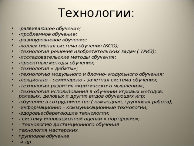 Технологии: -развивающее обучение; -проблемное обучение; -разноуровневое обучение; -коллективная система обучения (КСО); -технология решения изобретательских задач ( ТРИЗ); -исследовательские методы обучения; -проектные методы обучения; -технология « дебаты»; -технологию модульного и блочно- модульного обучения; -лекционно – семинарско - зачетная система обучения; -технология развития «критического мышления»; -технология использования в обучении игровых методов: ролевых, деловых и других видов обучающих игр; -обучение в сотрудничестве ( командная, групповая работа); -информационно – коммуникационные технологии; -здоровьесберегающие технологии; - систему инновационной оценки « портфолио»; - технологию дистанционного обучения технология мастерских групповое обучение  и др. 