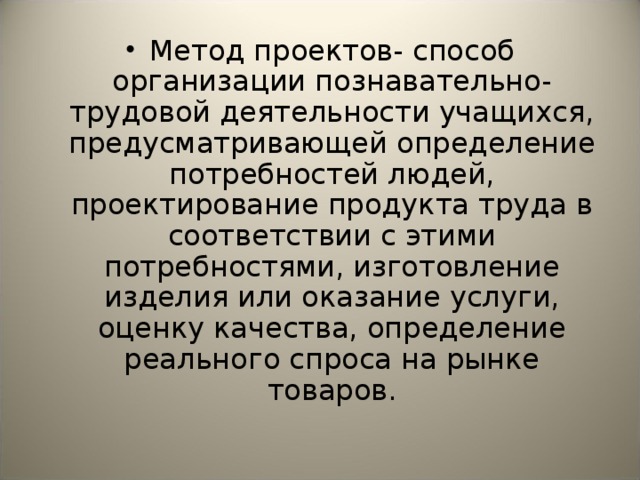 Метод проектов- способ организации познавательно-трудовой деятельности учащихся, предусматривающей определение потребностей людей, проектирование продукта труда в соответствии с этими потребностями, изготовление изделия или оказание услуги, оценку качества, определение реального спроса на рынке товаров. 