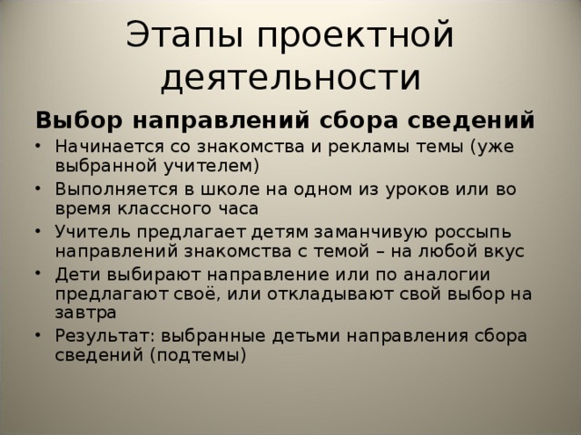 Этапы проектной деятельности Выбор направлений сбора сведений Начинается со знакомства и рекламы темы (уже выбранной учителем) Выполняется в школе на одном из уроков или во время классного часа Учитель предлагает детям заманчивую россыпь направлений знакомства с темой – на любой вкус Дети выбирают направление или по аналогии предлагают своё, или откладывают свой выбор на завтра Результат: выбранные детьми направления сбора сведений (подтемы)      