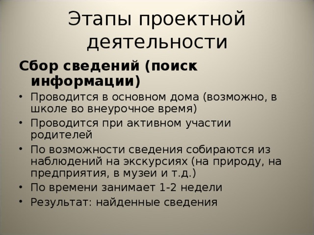 Этапы проектной деятельности Сбор сведений (поиск информации) Проводится в основном дома (возможно, в школе во внеурочное время) Проводится при активном участии родителей  По возможности сведения собираются из наблюдений на экскурсиях (на природу, на предприятия, в музеи и т.д.) По времени занимает 1-2 недели Результат: найденные сведения 