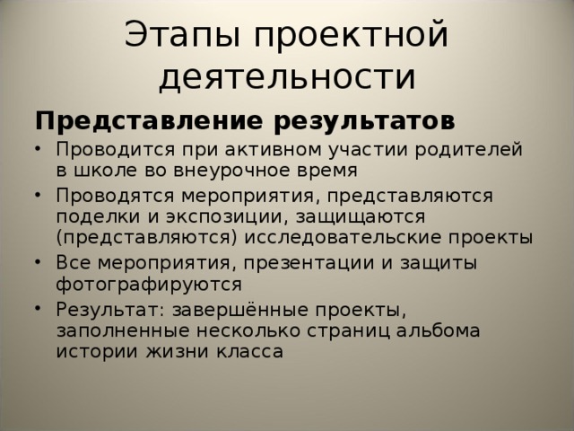 Этапы проектной деятельности Представление результатов Проводится при активном участии родителей в школе во внеурочное время Проводятся мероприятия, представляются поделки и экспозиции, защищаются (представляются) исследовательские проекты Все мероприятия, презентации и защиты фотографируются Результат: завершённые проекты, заполненные несколько страниц альбома истории жизни класса  