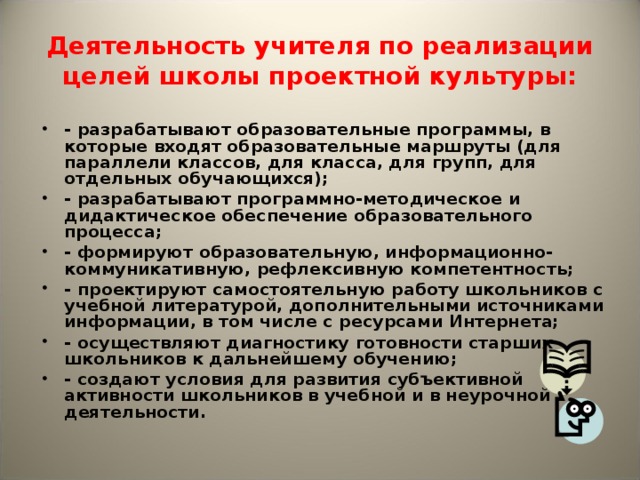 Деятельность учителя по реализации целей школы проектной культуры: - разрабатывают образовательные программы, в которые входят образовательные маршруты (для параллели классов, для класса, для групп, для отдельных обучающихся); - разрабатывают программно-методическое и дидактическое обеспечение образовательного процесса; - формируют образовательную, информационно-коммуникативную, рефлексивную компетентность; - проектируют самостоятельную работу школьников с учебной литературой, дополнительными источниками информации, в том числе с ресурсами Интернета; - осуществляют диагностику готовности старших школьников к дальнейшему обучению; - создают условия для развития субъективной активности школьников в учебной и в неурочной деятельности. 