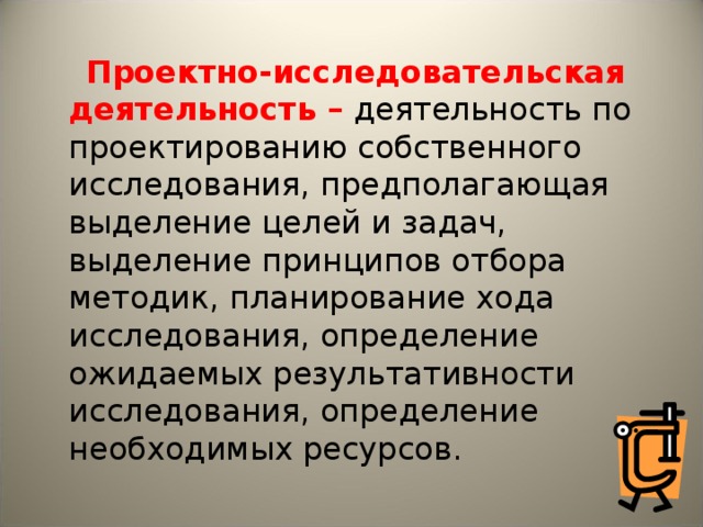  Проектно-исследовательская деятельность – деятельность по проектированию собственного исследования, предполагающая выделение целей и задач, выделение принципов отбора методик, планирование хода исследования, определение ожидаемых результативности исследования, определение необходимых ресурсов. 