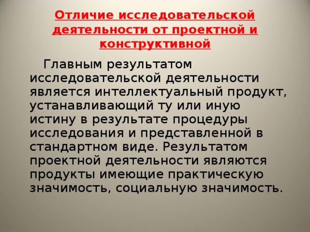 Отличие исследовательской деятельности от проектной и конструктивной  Главным результатом исследовательской деятельности является интеллектуальный продукт, устанавливающий ту или иную истину в результате процедуры исследования и представленной в стандартном виде. Результатом проектной деятельности являются продукты имеющие практическую значимость, социальную значимость. 
