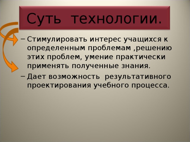 Суть технологии. Стимулировать интерес учащихся к определенным проблемам ,решению этих проблем, умение практически применять полученные знания. Дает возможность результативного проектирования учебного процесса. Стимулировать интерес учащихся к определенным проблемам ,решению этих проблем, умение практически применять полученные знания. Дает возможность результативного проектирования учебного процесса. 