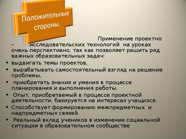  Применение проект но – исследовательских технологий на уроках очень перспективно, так как позволяет решить ряд важных образовательных задач: выдвигать темы проектов,  вырабатывать самостоятельный взгляд на решение проблемы,  приобретать знания и умения в процессе планирования и выполнения работы.  Опыт, приобретаемый в процессе проектной деятельности, базируется на интересах учащихся. Способствует формированию межпредметных и надпредметных связей.  Реальный вклад учеников в изменение социальной ситуации в образовательном сообществе 