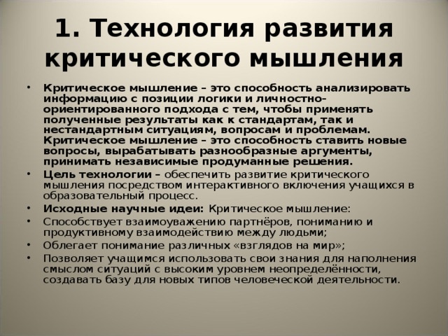 1. Технология развития критического мышления Критическое мышление – это способность анализировать информацию с позиции логики и личностно-ориентированного подхода с тем, чтобы применять полученные результаты как к стандартам, так и нестандартным ситуациям, вопросам и проблемам. Критическое мышление – это способность ставить новые вопросы, вырабатывать разнообразные аргументы, принимать независимые продуманные решения. Цель технологии – обеспечить развитие критического мышления посредством интерактивного включения учащихся в образовательный процесс. Исходные научные идеи: Критическое мышление: Способствует взаимоуважению партнёров, пониманию и продуктивному взаимодействию между людьми; Облегает понимание различных «взглядов на мир»; Позволяет учащимся использовать свои знания для наполнения смыслом ситуаций с высоким уровнем неопределённости, создавать базу для новых типов человеческой деятельности.  