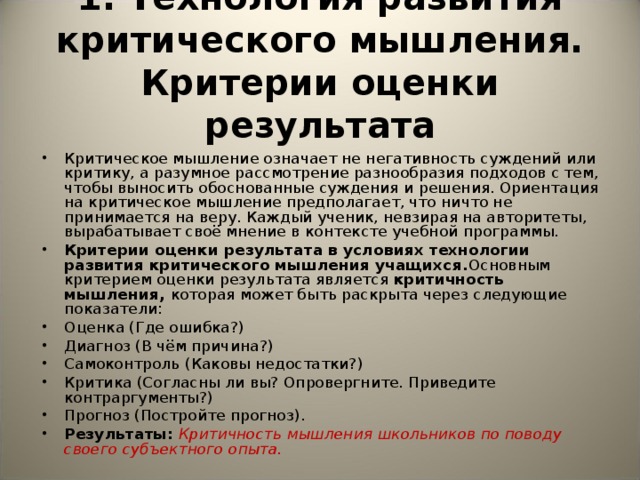 1. Технология развития критического мышления.  Критерии оценки результата Критическое мышление означает не негативность суждений или критику, а разумное рассмотрение разнообразия подходов с тем, чтобы выносить обоснованные суждения и решения. Ориентация на критическое мышление предполагает, что ничто не принимается на веру. Каждый ученик, невзирая на авторитеты, вырабатывает своё мнение в контексте учебной программы.  Критерии оценки результата в условиях технологии развития критического мышления учащихся. Основным критерием оценки результата является критичность мышления, которая может быть раскрыта через следующие показатели: Оценка (Где ошибка?) Диагноз (В чём причина?) Самоконтроль (Каковы недостатки?) Критика (Согласны ли вы? Опровергните. Приведите контраргументы?) Прогноз (Постройте прогноз). Результаты: Критичность мышления школьников по поводу своего субъектного опыта.   