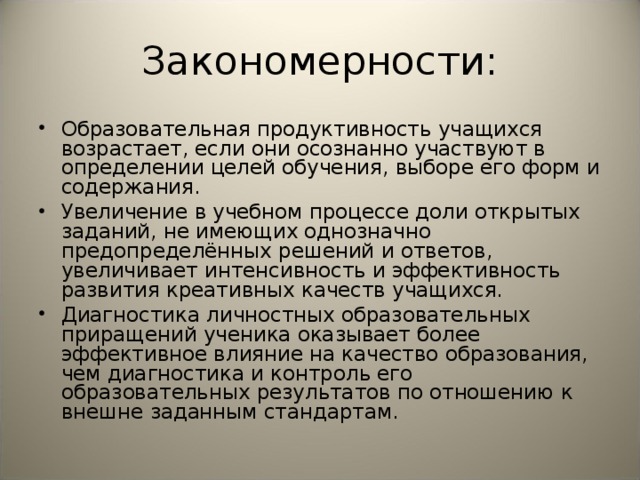 Закономерности: Образовательная продуктивность учащихся возрастает, если они осознанно участвуют в определении целей обучения, выборе его форм и содержания. Увеличение в учебном процессе доли открытых заданий, не имеющих однозначно предопределённых решений и ответов, увеличивает интенсивность и эффективность развития креативных качеств учащихся. Диагностика личностных образовательных приращений ученика оказывает более эффективное влияние на качество образования, чем диагностика и контроль его образовательных результатов по отношению к внешне заданным стандартам. 