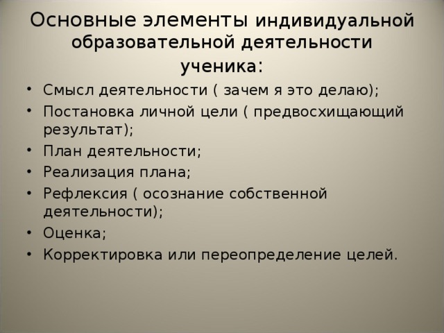 Основные элементы индивидуальной образовательной деятельности ученика : Смысл деятельности ( зачем я это делаю); Постановка личной цели ( предвосхищающий результат); План деятельности; Реализация плана; Рефлексия ( осознание собственной деятельности); Оценка; Корректировка или переопределение целей. 