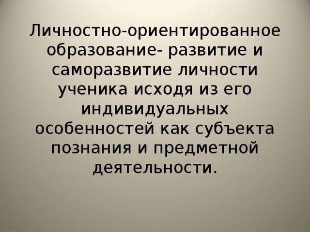 Личностно-ориентированное образование- развитие и саморазвитие личности ученика исходя из его индивидуальных особенностей как субъекта познания и предметной деятельности. 