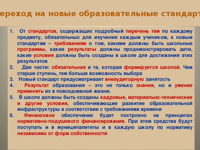  Переход на новые образовательные стандарты  От стандартов , содержащих подробный перечень тем по каждому предмету, обязательных для изучения каждым учеником, к новым стандартам – требованиям о том, какими должны быть школьные программы , какие результаты должны продемонстрировать дети, какие условия должны быть созданы в школе для достижения этих результатов  Две части: обязательная и та, которая формируется школой . Чем старше ступень, тем больше возможность выбора  Новый стандарт предусматривает внеаудиторную занятость  Результат образования – это не только знания , но и умение применять их в повседневной жизни.  В школе должны быть созданы кадровые , материально-технические и другие условия , обеспечивающие развитие образовательной инфраструктуры в соответствии с требованиями времени  Финансовое обеспечение будет построено на принципах нормативно-подушевого финансирования. При этом средства будут поступать и в муниципалитеты и в каждую школу по нормативу независимо от форм собственности       