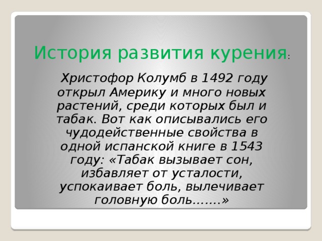 История развития курения :  Христофор Колумб в 1492 году открыл Америку и много новых растений, среди которых был и табак. Вот как описывались его чудодейственные свойства в одной испанской книге в 1543 году: «Табак вызывает сон, избавляет от усталости, успокаивает боль, вылечивает головную боль…….»  