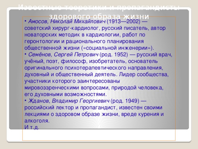 Известные теоретики и пропагандисты здорового образа жизни  Амосов, Николай Михайлович (1913—2002) — советский хирург-кардиолог, русский писатель, автор новаторских методик в кардиологии, работ по геронтологии и рационального планирования общественной жизни («социальной инженерии»).  Семёнов, Сергей Петрович (род. 1952) — русский врач, учёный, поэт, философ, изобретатель, основатель оригинального психотерапевтического направления, духовный и общественный деятель. Лидер сообщества, участники которого заинтересованы мировоззренческими вопросами, природой человека, его духовными возможностями.  Жданов, Владимир Георгиевич (род. 1949) — российский лектор и пропагандист, известен своими лекциями о здоровом образе жизни, вреде курения и алкоголя. И т.д.  