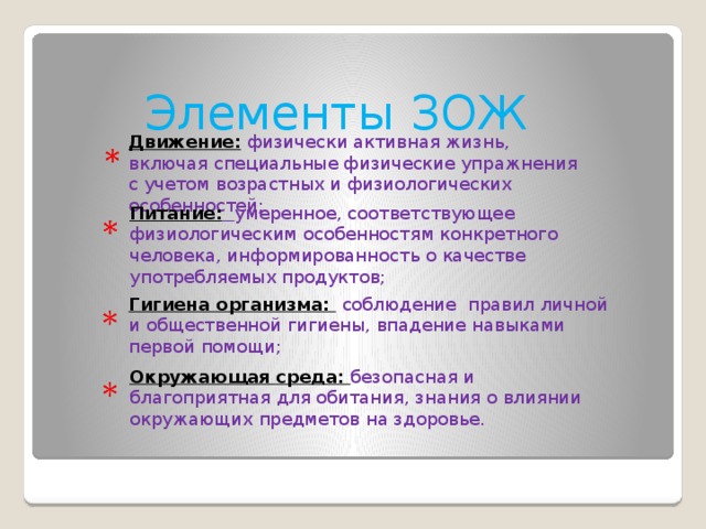 Элементы ЗОЖ   Движение: физически активная жизнь, включая специальные физические упражнения с учетом возрастных и физиологических особенностей;   Питание:  умеренное, соответствующее физиологическим особенностям конкретного человека, информированность о качестве употребляемых продуктов;   Гигиена организма: соблюдение правил личной и общественной гигиены, впадение навыками первой помощи;   Окружающая среда: безопасная и благоприятная для обитания, знания о влиянии окружающих предметов на здоровье.  