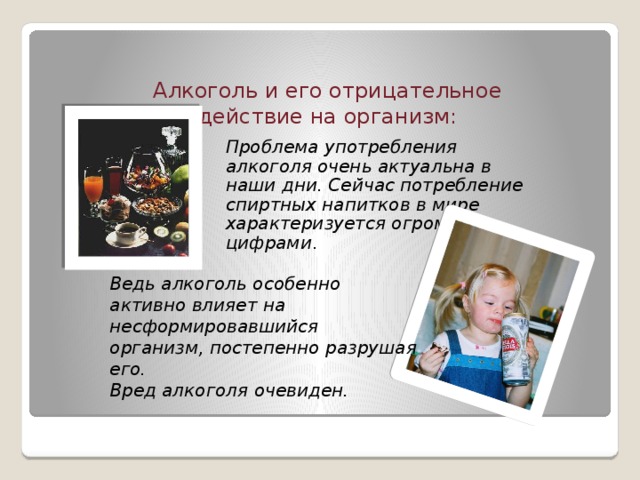Алкоголь и его отрицательное действие на организм : Проблема употребления алкоголя очень актуальна в наши дни. Сейчас потребление спиртных напитков в мире характеризуется огромными цифрами . Ведь алкоголь особенно активно влияет на несформировавшийся организм, постепенно разрушая его.  Вред алкоголя очевиден.  