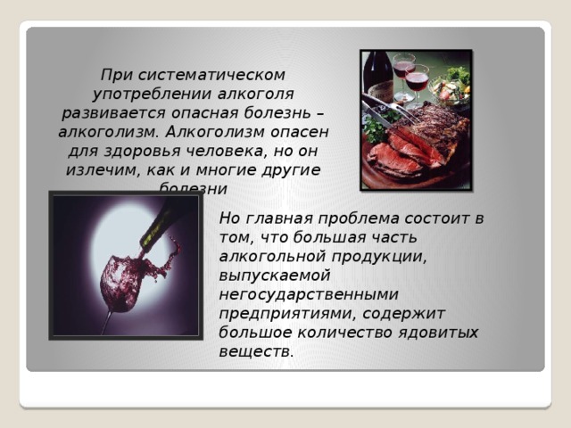 При систематическом употреблении алкоголя развивается опасная болезнь – алкоголизм. Алкоголизм опасен для здоровья человека, но он излечим, как и многие другие болезни Но главная проблема состоит в том, что большая часть алкогольной продукции, выпускаемой негосударственными предприятиями, содержит большое количество ядовитых веществ.  