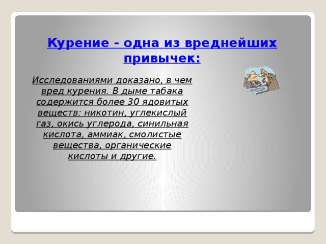 Курение - одна из вреднейших привычек:  Исследованиями доказано, в чем вред курения. В дыме табака содержится более 30 ядовитых веществ: никотин, углекислый газ, окись углерода, синильная кислота, аммиак, смолистые вещества, органические кислоты и другие.    