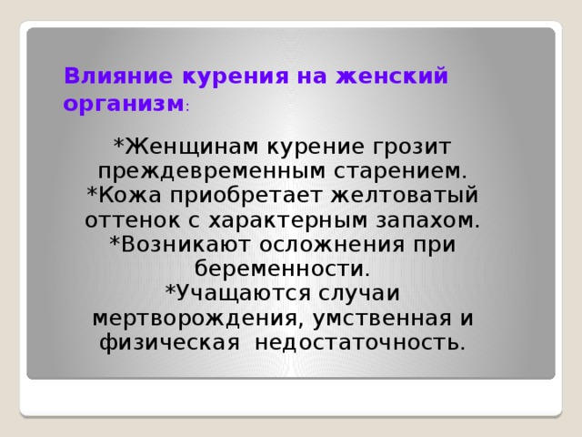 Влияние курения на женский организм : *Женщинам курение грозит преждевременным старением. *Кожа приобретает желтоватый оттенок с характерным запахом. *Возникают осложнения при беременности. *Учащаются случаи мертворождения, умственная и физическая недостаточность.  