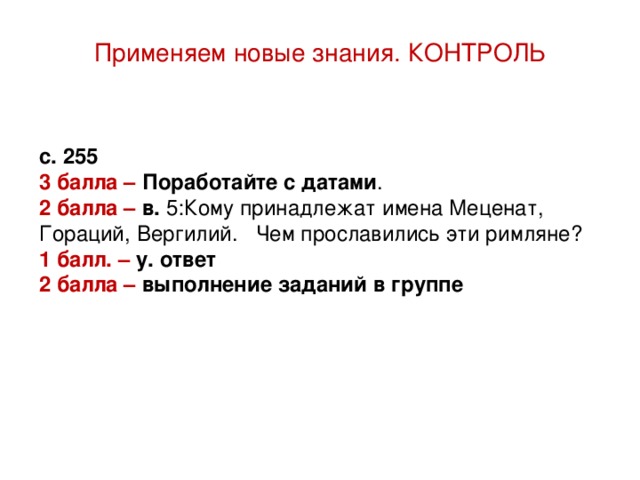 Применяем новые знания. КОНТРОЛЬ с. 255 3 балла – Поработайте с датами . 2 балла – в. 5:Кому принадлежат имена Меценат, Гораций, Вергилий. Чем прославились эти римляне? 1 балл. – у. ответ 2 балла – выполнение заданий в группе