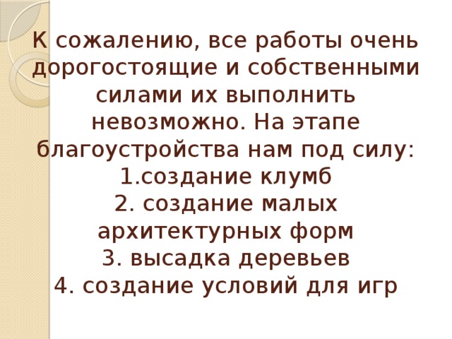 К сожалению, все работы очень дорогостоящие и собственными силами их выполнить невозможно. На этапе благоустройства нам под силу:  1.создание клумб  2. создание малых архитектурных форм  3. высадка деревьев  4. создание условий для игр