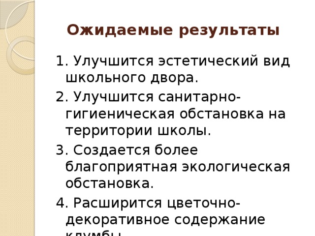 Ожидаемые результаты   1. Улучшится эстетический вид школьного двора. 2. Улучшится санитарно-гигиеническая обстановка на территории школы. 3. Создается более благоприятная экологическая обстановка. 4. Расширится цветочно-декоративное содержание клумбы.